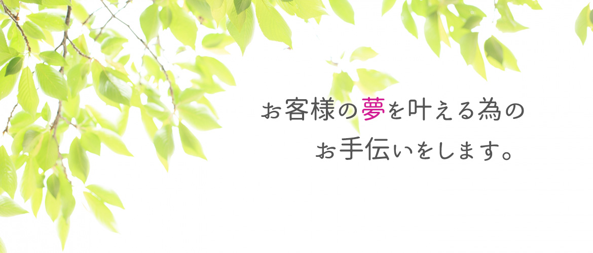 お客様の夢を叶える為の お手伝いをします。